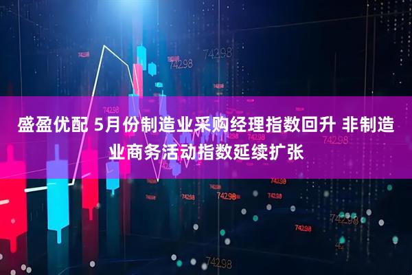 盛盈优配 5月份制造业采购经理指数回升 非制造业商务活动指数延续扩张