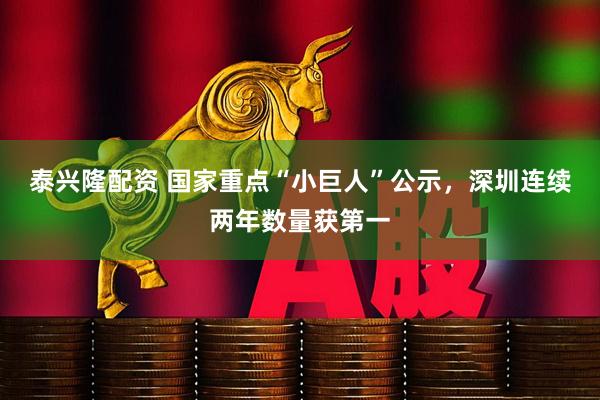 泰兴隆配资 国家重点“小巨人”公示，深圳连续两年数量获第一