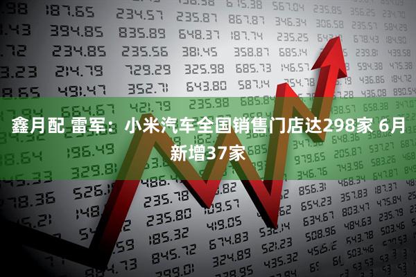 鑫月配 雷军：小米汽车全国销售门店达298家 6月新增37家