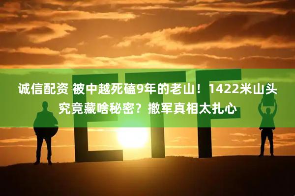 诚信配资 被中越死磕9年的老山！1422米山头究竟藏啥秘密？撤军真相太扎心