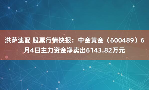 洪萨速配 股票行情快报：中金黄金（600489）6月4日主力资金净卖出6143.82万元