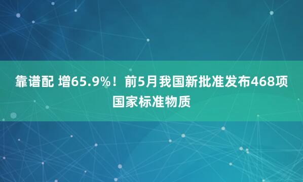 靠谱配 增65.9%！前5月我国新批准发布468项国家标准物质