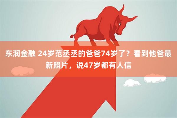 东润金融 24岁范丞丞的爸爸74岁了？看到他爸最新照片，说47岁都有人信
