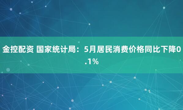 金控配资 国家统计局：5月居民消费价格同比下降0.1%