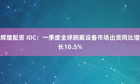 辉煌配资 IDC：一季度全球腕戴设备市场出货同比增长10.5%