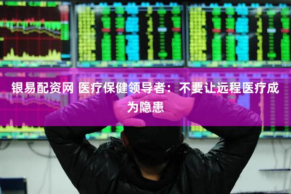 银易配资网 医疗保健领导者：不要让远程医疗成为隐患