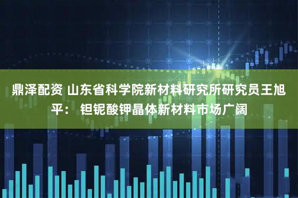 鼎泽配资 山东省科学院新材料研究所研究员王旭平： 钽铌酸钾晶体新材料市场广阔