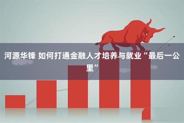 河源华锋 如何打通金融人才培养与就业“最后一公里”