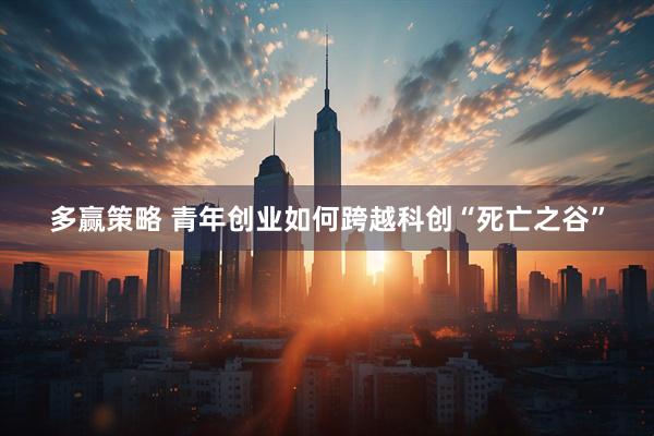 多赢策略 青年创业如何跨越科创“死亡之谷”