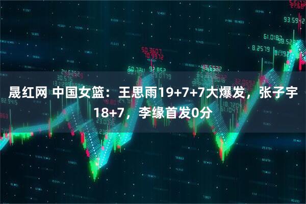 晟红网 中国女篮：王思雨19+7+7大爆发，张子宇18+7，李缘首发0分