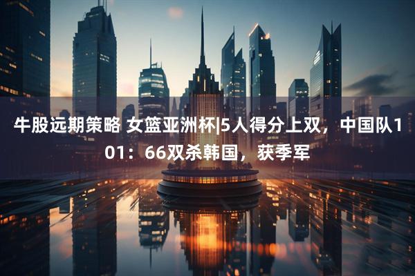 牛股远期策略 女篮亚洲杯|5人得分上双，中国队101：66双杀韩国，获季军