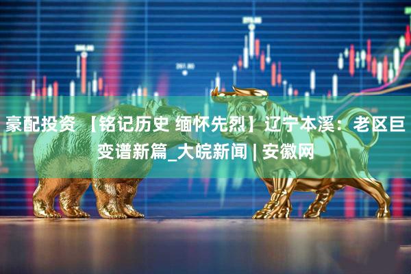 豪配投资 【铭记历史 缅怀先烈】辽宁本溪：老区巨变谱新篇_大皖新闻 | 安徽网