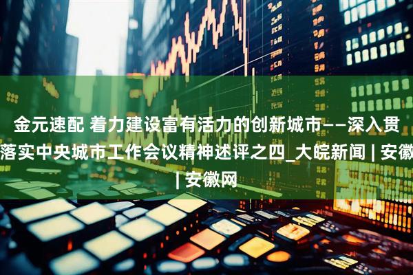 金元速配 着力建设富有活力的创新城市——深入贯彻落实中央城市工作会议精神述评之四_大皖新闻 | 安徽网