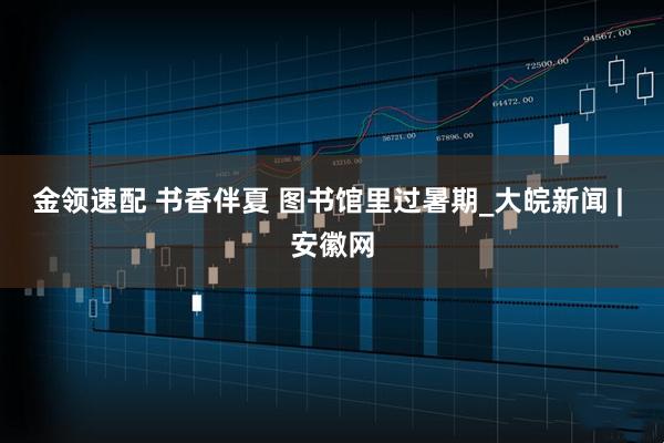 金领速配 书香伴夏 图书馆里过暑期_大皖新闻 | 安徽网