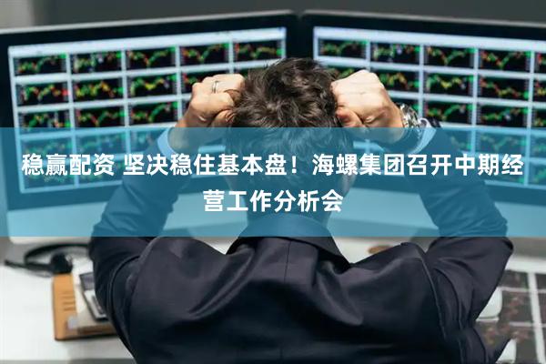 稳赢配资 坚决稳住基本盘！海螺集团召开中期经营工作分析会
