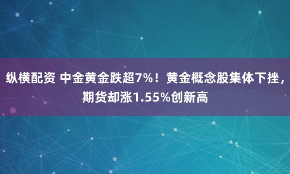 纵横配资 中金黄金跌超7%！黄金概念股集体下挫，期货却涨1.55%创新高