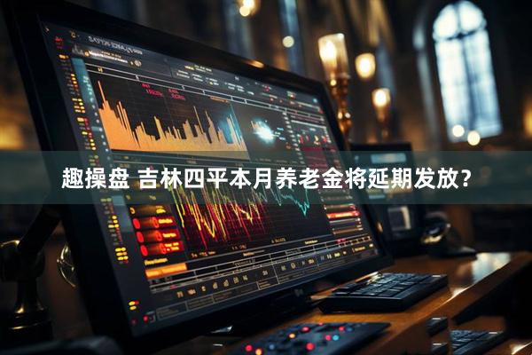 趣操盘 吉林四平本月养老金将延期发放？