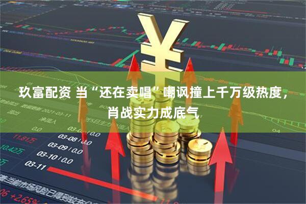 玖富配资 当“还在卖唱”嘲讽撞上千万级热度，肖战实力成底气