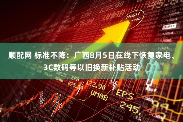 顺配网 标准不降：广西8月5日在线下恢复家电、3C数码等以旧换新补贴活动