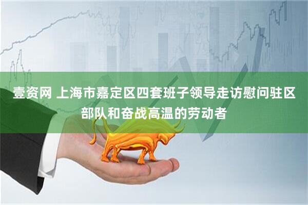壹资网 上海市嘉定区四套班子领导走访慰问驻区部队和奋战高温的劳动者
