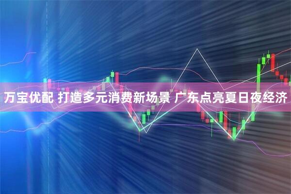 万宝优配 打造多元消费新场景 广东点亮夏日夜经济