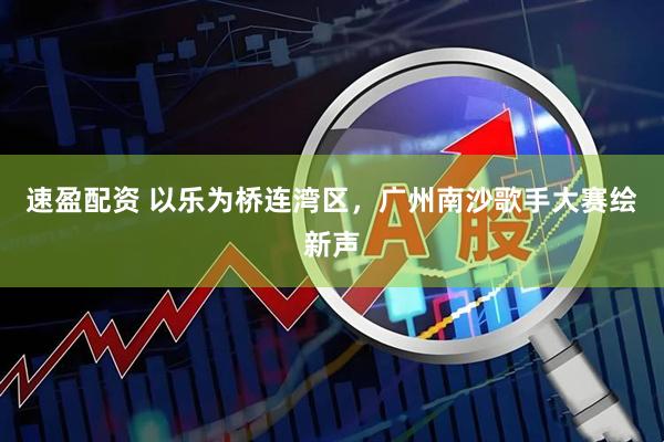 速盈配资 以乐为桥连湾区，广州南沙歌手大赛绘新声