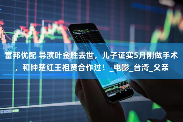 富邦优配 导演叶金胜去世，儿子证实5月刚做手术，和钟楚红王祖贤合作过！_电影_台湾_父亲