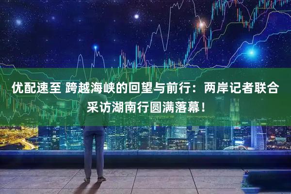 优配速至 跨越海峡的回望与前行：两岸记者联合采访湖南行圆满落幕！