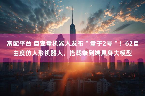 富配平台 自变量机器人发布＂量子2号＂！62自由度仿人形机器人，搭载端到端具身大模型
