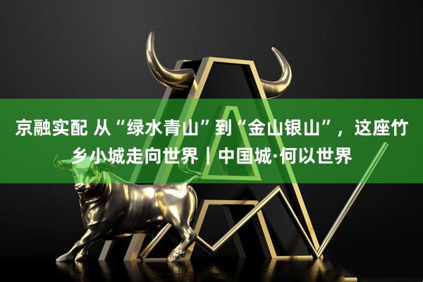 京融实配 从“绿水青山”到“金山银山”，这座竹乡小城走向世界｜中国城·何以世界