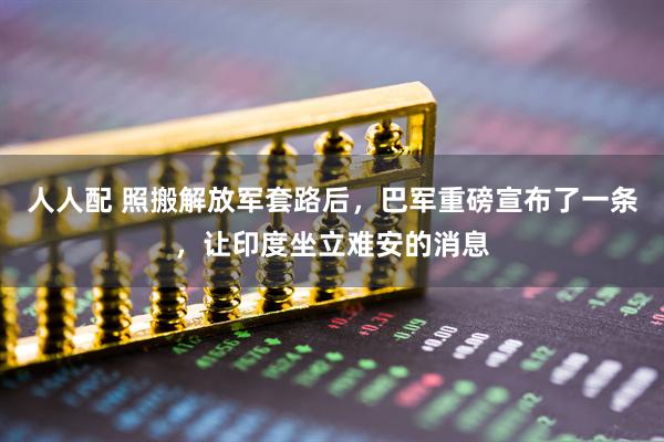 人人配 照搬解放军套路后，巴军重磅宣布了一条，让印度坐立难安的消息