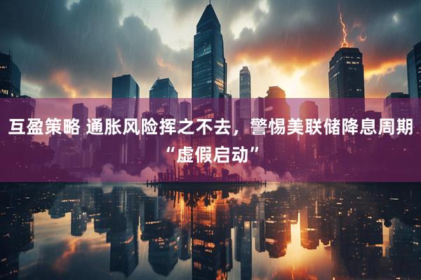 互盈策略 通胀风险挥之不去，警惕美联储降息周期“虚假启动”