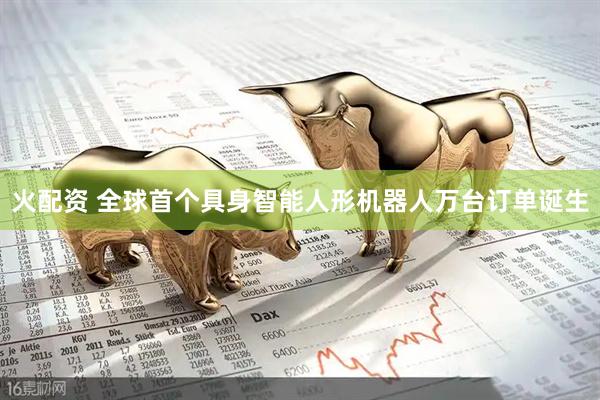 火配资 全球首个具身智能人形机器人万台订单诞生