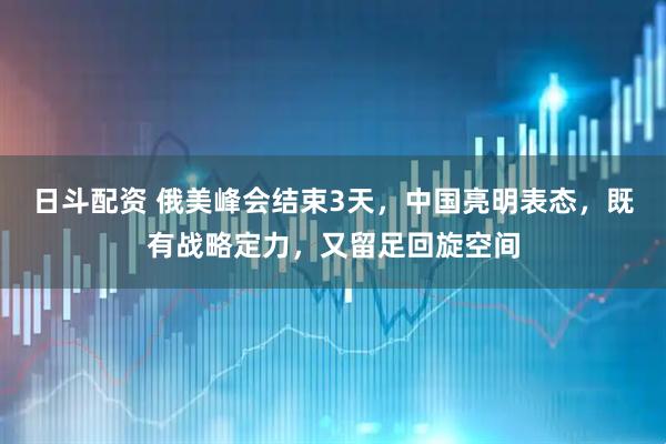 日斗配资 俄美峰会结束3天，中国亮明表态，既有战略定力，又留足回旋空间