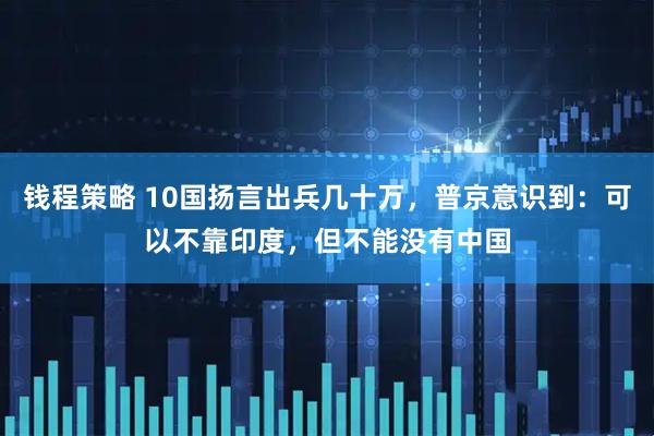 钱程策略 10国扬言出兵几十万，普京意识到：可以不靠印度，但不能没有中国