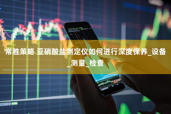 常胜策略 亚硝酸盐测定仪如何进行深度保养_设备_测量_检查