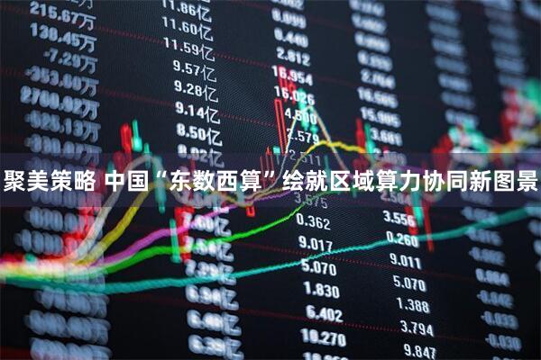 聚美策略 中国“东数西算”绘就区域算力协同新图景
