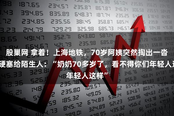 股巢网 拿着！上海地铁，70岁阿姨突然掏出一沓现金硬塞给陌生人：“奶奶70多岁了，看不得你们年轻人这样”