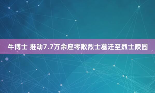 牛博士 推动7.7万余座零散烈士墓迁至烈士陵园