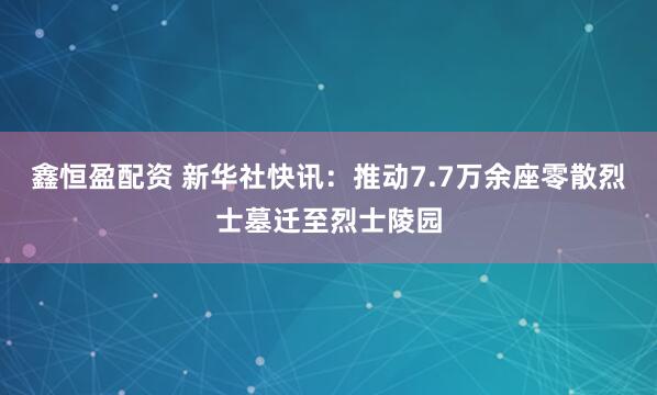 鑫恒盈配资 新华社快讯：推动7.7万余座零散烈士墓迁至烈士陵园