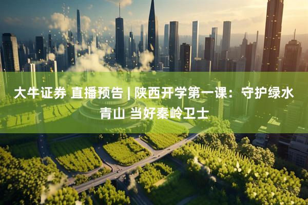 大牛证券 直播预告 | 陕西开学第一课：守护绿水青山 当好秦岭卫士