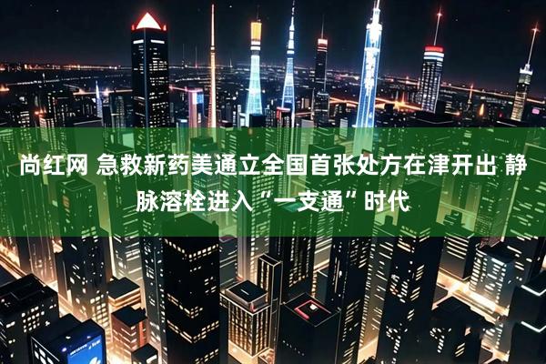 尚红网 急救新药美通立全国首张处方在津开出 静脉溶栓进入“一支通”时代