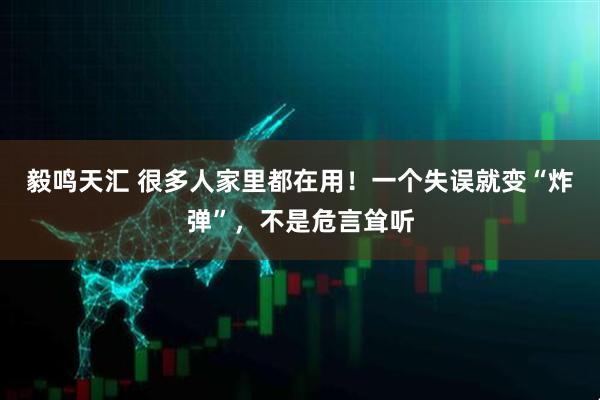毅鸣天汇 很多人家里都在用！一个失误就变“炸弹”，不是危言耸听